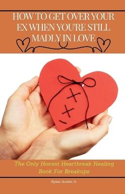 How to Get Over Your Ex When You are Still Madly in Love: The Only Honest Heartbreak Healing Book for Breakups - cover