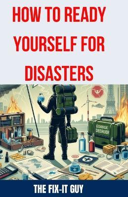 How to Ready Yourself for Disasters: The Ultimate Guide to Emergency Preparedness, Essential Survival Skills, Building a Disaster Kit, and Creating an Effective Response Plan - The Fix-It Guy - cover