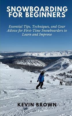 Snowboarding for Beginners: Essential Tips, Techniques, and Gear for First-Time Snowboarders to Learn and Improve - Kevin Brown - cover