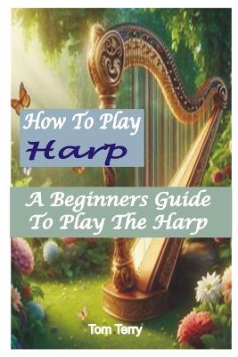 How to Play Harp: A Beginners Guide To Play The Harp - Tom Terry - cover