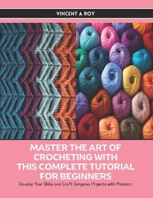 Master the Art of Crocheting with this Complete Tutorial for Beginners: Develop Your Skills and Craft Gorgeous Projects with Precision - Vincent A Roy - cover