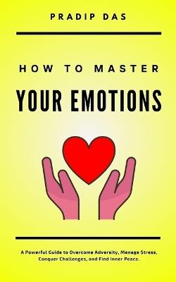 How To Master Your Emotions: A Powerful Guide to Overcome Adversity, Manage Stress, Conquer Challenges, and Find Inner Peace. - Pradip Das - cover