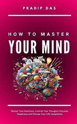 How To Master Your Mind: Master Your Emotions, Control Your Thoughts, Discover Happiness and Change Your Life Completely - Pradip Das - cover