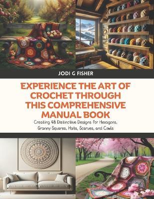 Experience the Art of Crochet through this Comprehensive Manual Book: Creating 48 Distinctive Designs for Hexagons, Granny Squares, Hats, Scarves, and Cowls - Jodi G Fisher - cover