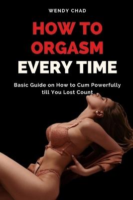 How to Orgasm Every Time: Basic Guide on How to Cum Powerfully till You Lost Count - Wendy Chad - cover