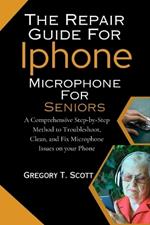 The Repair Guide For Iphone Microphone For Seniors: A Comprehensive Step-by-Step Method to Troubleshoot, Clean, and Fix Microphone Issues on your Phone