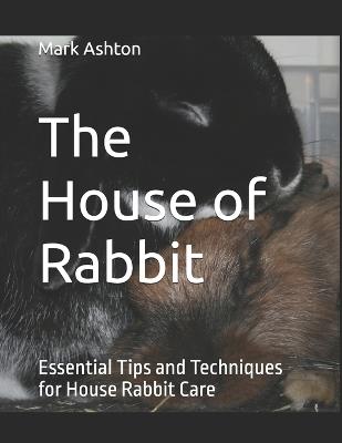 The House of Rabbit: Essential Tips and Techniques for House Rabbit Care - Mark Ashton - cover