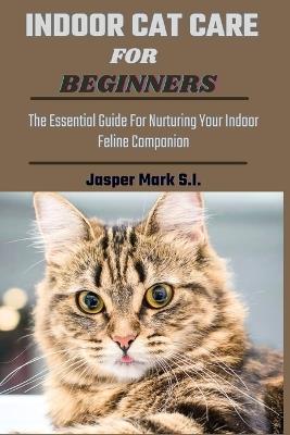 Indoor Cat Care for Beginners: The Essential Guide For Nurturing Your Indoor Feline Companion - Jasper Mark S I - cover