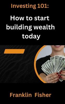 Investing 101: How to start building wealth today - Franklin Fisher - cover