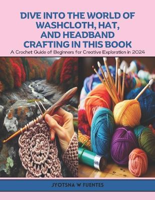 Dive into the World of Washcloth, Hat, and Headband Crafting in this Book: A Crochet Guide of Beginners for Creative Exploration in 2024 - Jyotsna W Fuentes - cover