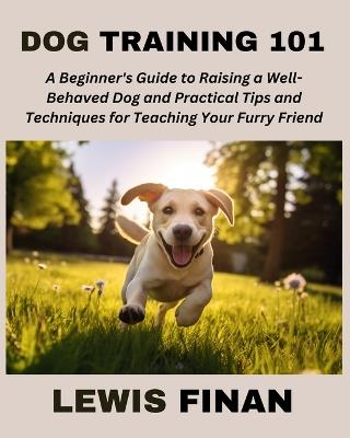 Dog Training 101: A Beginner's Guide to Raising a Well-Behaved Dog and Practical Tips and Techniques for Teaching Your Furry Friend - Lewis Finan - cover