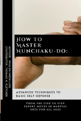 How to Master Nunchaku-Do: Advanced Techniques to Basic Self-Defense: From the step to step expert moves in martial arts for all ages - Thomas H Fletcher,Whalen Kwon-Ling - cover