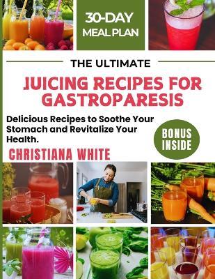 The Ultimate Juicing Recipes for Gastroparesis: Delicious Recipes to Soothe Your Stomach and Revitalize Your Health. - Christiana White - cover