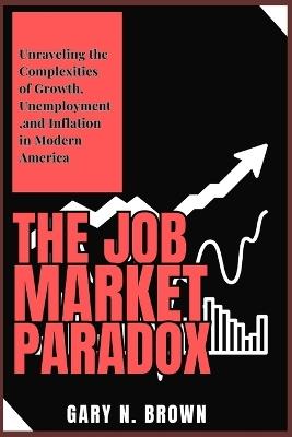 The Job Market Paradox: Unraveling the Complexities of Growth, Unemployment, and Inflation in Modern America - Gary N Brown - cover