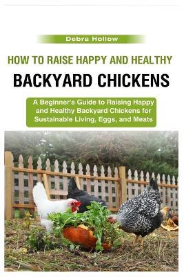 How to Raise Happy and Healthy Backyard Chickens: A Beginner's Guide to Raising Happy and Healthy Backyard Chickens for Sustainable Living, Eggs, and Meats - Debra Hollow - cover