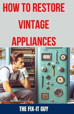 How to Restore Vintage Appliances: The Ultimate Guide to Reviving Classic Refrigerators, Antique Stoves, Retro Washing Machines, and Other Timeless Kitchen and Laundry Appliances - The Fix-It Guy - cover