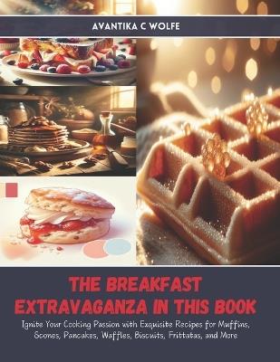 The Breakfast Extravaganza in this Book: Ignite Your Cooking Passion with Exquisite Recipes for Muffins, Scones, Pancakes, Waffles, Biscuits, Frittatas, and More - Avantika C Wolfe - cover