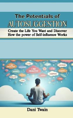 The Potentials of Autosuggestion: Create the Life You Want and Discover How the power of Self-influence Works - Dani Twain - cover