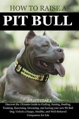 How to Raise a Pitbull: Discover the Ultimate Guide to Finding, Raising, Feeding, Training, Exercising, Grooming, and Loving your new Pit Bull Dog: Unlock a Happy, Healthy, and Well-Behaved Companion - Juliet Clark - cover