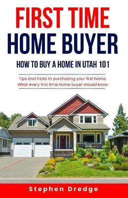 First Time Home Buyer: How to Buy a Home in Utah 101: Tips and Tricks for Purchasing your First Home; What every first time home buyer should know. - Stephen Dredge - cover