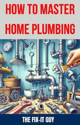 How to Master Home Plumbing: The Ultimate DIY Guide to Fixing Leaks, Clogs, and Common Plumbing Issues with Step-by-Step Instructions, Expert Tips, and Proven Techniques for Homeowners - The Fix-It Guy - cover