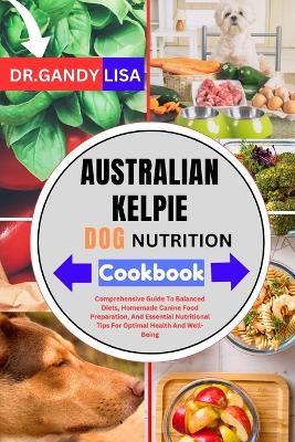 AUSTRALIAN KELPIE DOG NUTRITION Cookbook: Comprehensive Guide To Balanced Diets, Homemade Canine Food Preparation, And Essential Nutritional Tips For Optimal Health And Well-Being - Gandy Lisa - cover