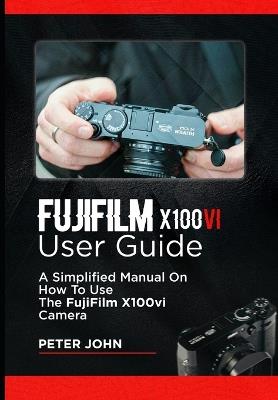 Fujifilm X100vi User Guide: A Simplified Manual on How to Use the Fujifilm X100vi Camera - Peter John - cover