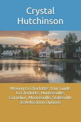 Moving to Charlotte: Your Guide to Charlotte, Huntersville, Cornelius, Mooresville, Statesville as Relocation Options - Crystal Hutchinson - cover