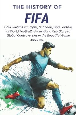 The History of FIFA: Unveiling the Triumphs, Scandals, and Legends of World Football - From World Cup Glory to Global Controversies in the Beautiful Game - James Bren - cover