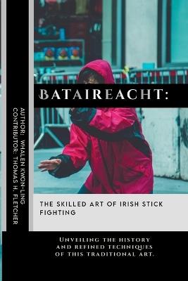 Bataireacht: The Skilled Art of Irish Stick Fighting: Unveiling the history and refined techniques of this traditional art. - Thomas H Fletcher,Whalen Kwon-Ling - cover