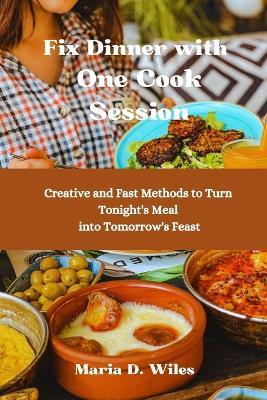 Fix Dinner with One Cook Session: Creative and Fast Methods to Turn Tonight's Meal into Tomorrow's Feast - Maria D Wiles - cover