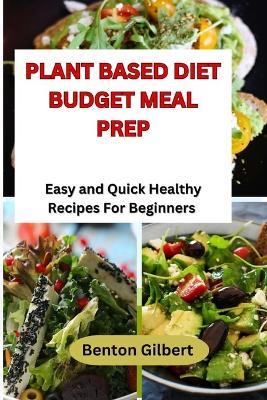 Plant Based Diet Budget Meal Prep: Easy and Quick Healthy Recipes For Beginners - Benton Gilbert - cover