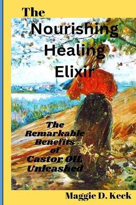 The Nourishing Healing Elixir: The Remarkable Benefits of Castor Oil Unleashed - Maggie D Keck - cover