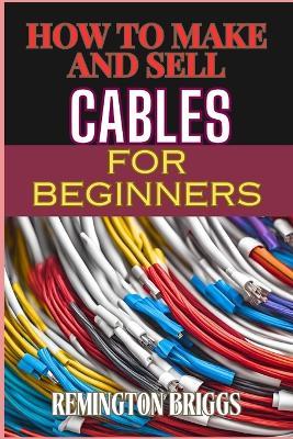 How to Make and Sell Cables for Beginners: Step-By-Step Guide To Creating High-Quality Sourcing Materials And Mastering Effective Techniques - Remington Briggs - cover