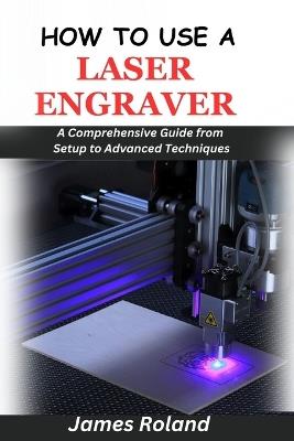 How to Use a Laser Engraver: A Comprehensive Guide from Setup to Advanced Techniques - James Roland - cover