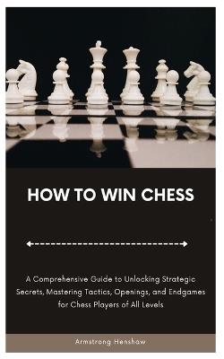 How to Win Chess: A Comprehensive Guide to Unlocking Strategic Secrets, Mastering Tactics, Openings, and Endgames for Chess Players of All Levels - Armstrong Henshaw - cover