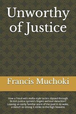 Unworthy of Justice: How a fraud with mafia-style tactics slipped through British justice system's fingers without detection? Leaving an eerily familiar scent of the past in its wake, a stench so strong it stinks to the high heavens - Francis Muraya Muchoki - cover