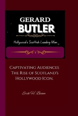 Gerard Butler: Hollywood's Scottish Leading Man Captivating Audiences: The Rise of Scotland's Hollywood Icon. - Erik H Beam - cover