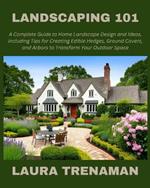 Landscaping 101: A Complete Guide to Home Landscape Design and Ideas, Including Tips for Creating Edible Hedges, Ground Covers, and Arbors to Transform Your Outdoor Space