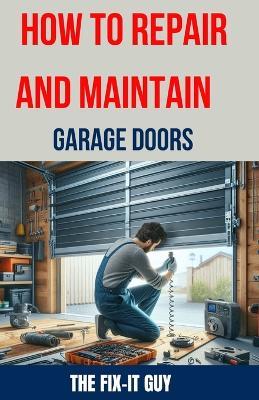 How to Repair and Maintain Garage Doors: The Ultimate DIY Guide to Fixing Broken Garage Door Springs, Installing New Openers, Aligning Tracks, and Replacing Damaged Panels - The Fix-It Guy - cover