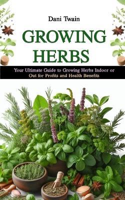 Growing Herbs: Your Ultimate Guide to Growing Herbs Indoor or Out for Profits and Health Purposes - Dani Twain - cover