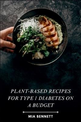 Plant-Based Recipes for Type 1 Diabetes on a Budget: Delicious & Affordable Meals for Managing Type 1 Diabetes with Plant-Powered Goodness - Mia Bennett - cover