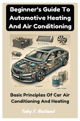 Beginner's Guide To Automotive Heating And Air Conditioning: Basic Principles Of Car Air Conditioning And Heating - Toby F Harland - cover