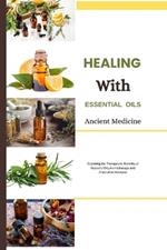 Healing with Essential Oils: Ancient Medicine: Exploring the Therapeutic Benefits of Nature's Oils, Aromatherapy and Alternative Medicine