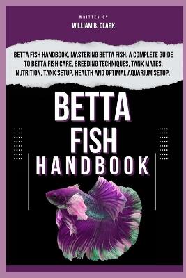 Betta Fish Handbook: Betta Fish Handbook: Mastering Betta Fish: A Complete Guide To Betta Fish Care, Breeding Techniques, Tank Mates, Nutrition, Tank Setup, Health And Optimal Aquarium Setup. - William B Clark - cover