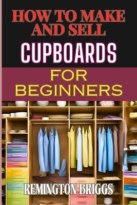 How to Make and Sell Cupboards for Beginners: Step-By-Step Guide To Crafting, Designing, And Mastering Woodworking Techniques, Efficient Production, And Effective Market Strategies - Remington Briggs - cover