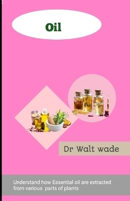 Oil: Understand how Essential oils are extracted from various parts of plants - Walt Wade - cover