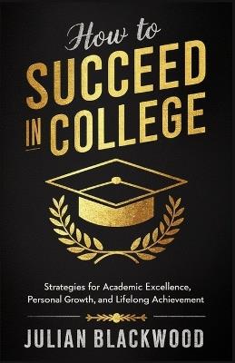 How To Succeed in College: Strategies for Academic Excellence, Personal Growth, and Lifelong Achievement - Julian Blackwood - cover