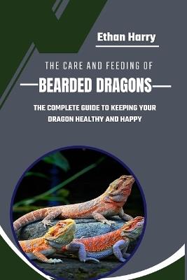 The Care and Feeding of Bearded Dragons: The Complete Guide to Keeping Your Dragon Healthy and Happy - Ethan Harry - cover