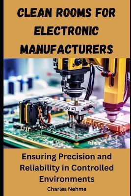 Clean Rooms for Electronic Manufacturers: Ensuring Precision and Reliability in Controlled Environments - Charles Nehme - cover